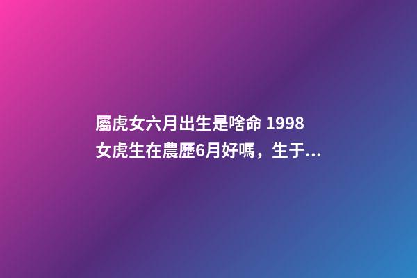 屬虎女六月出生是啥命 1998女虎生在農歷6月好嗎，生于農歷六月屬虎命好嗎-第1張-觀點-玄機派